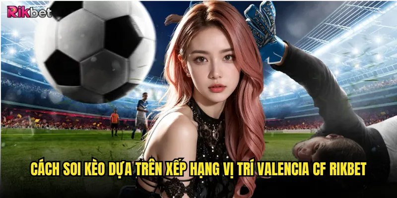 Xếp hạng vị trí Valencia CF có phản ánh đúng sức mạnh? 3 Cách soi kèo dựa trên xếp hạng vị trí Valencia CF rikbet